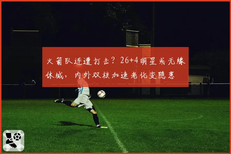 火箭队连遭打击？26+4明星或无缘休城，内外双核加速老化变隐患