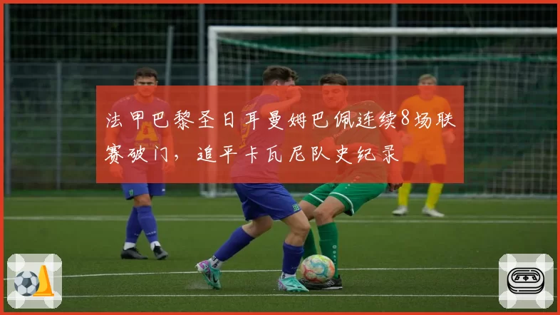 法甲巴黎圣日耳曼姆巴佩连续8场联赛破门，追平卡瓦尼队史纪录