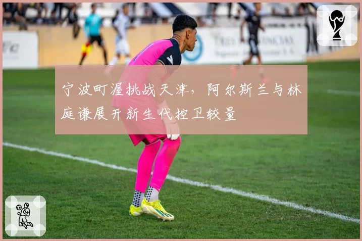 宁波町渥挑战天津，阿尔斯兰与林庭谦展开新生代控卫较量