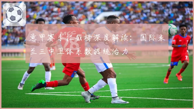 意甲赛季拦截榜深度解读：国际米兰三中卫体系数据统治力