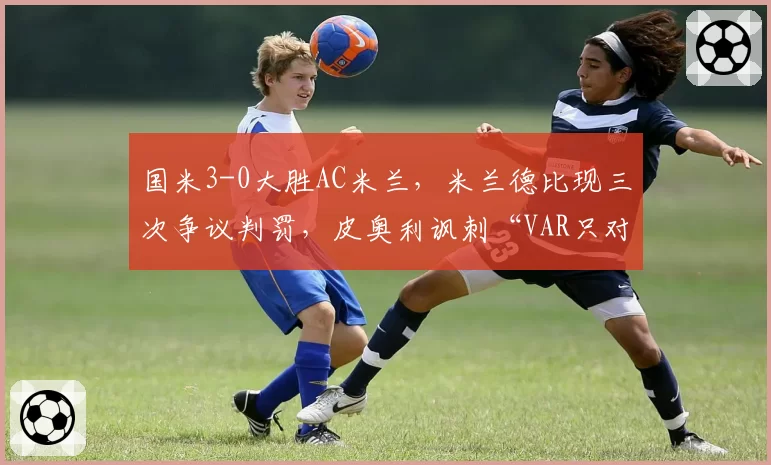 国米3-0大胜AC米兰，米兰德比现三次争议判罚，皮奥利讽刺“VAR只对一方有利”