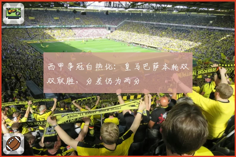 西甲争冠白热化:皇马巴萨本轮双双取胜,分差仍为两分