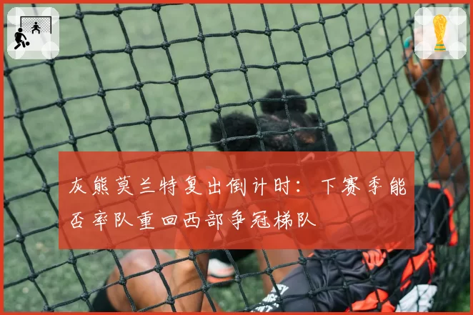 灰熊莫兰特复出倒计时:下赛季能否率队重回西部争冠梯队