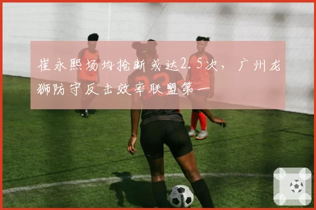 崔永熙场均抢断或达2.5次，广州龙狮防守反击效率联盟第一