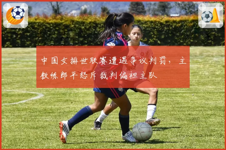 中国女排世联赛遭遇争议判罚，主教练郎平怒斥裁判偏袒主队