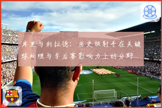 库里与利拉德：历史级射手在关键球处理与季后赛影响力上的分野