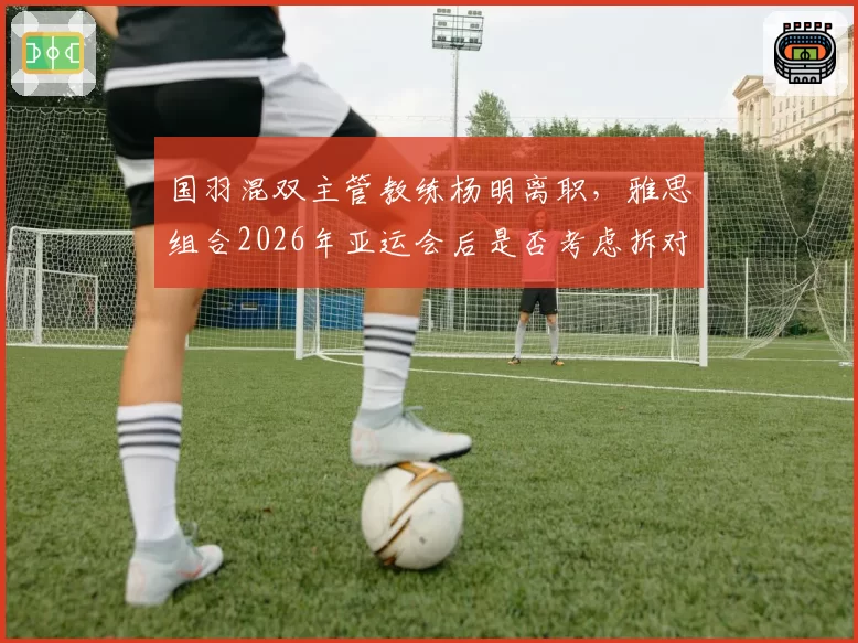 国羽混双主管教练杨明离职，雅思组合2026年亚运会后是否考虑拆对？