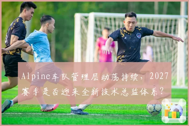 Alpine车队管理层动荡持续，2027赛季是否迎来全新技术总监体系？