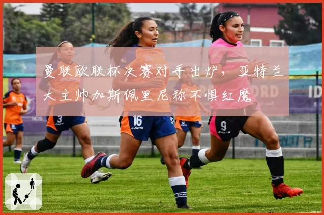 曼联欧联杯决赛对手出炉，亚特兰大主帅加斯佩里尼称不惧红魔