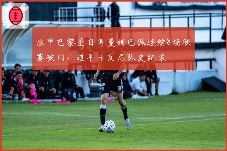 法甲巴黎圣日耳曼姆巴佩连续8场联赛破门，追平卡瓦尼队史纪录