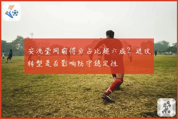 安洗莹网前得分占比超六成？进攻转型是否影响防守稳定性