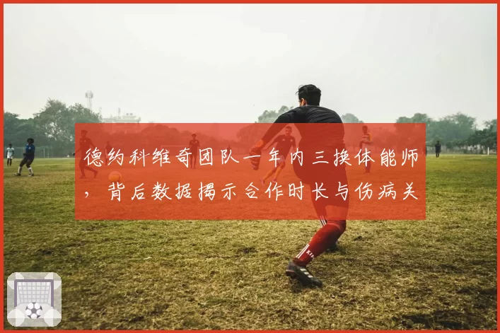 德约科维奇团队一年内三换体能师，背后数据揭示合作时长与伤病关联