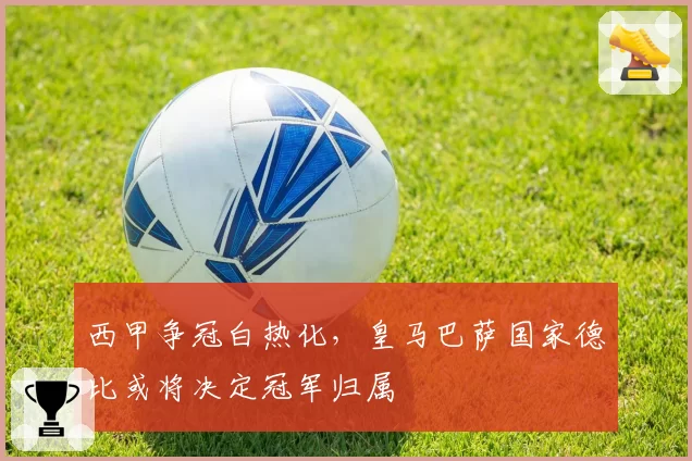 西甲争冠白热化，皇马巴萨国家德比或将决定冠军归属