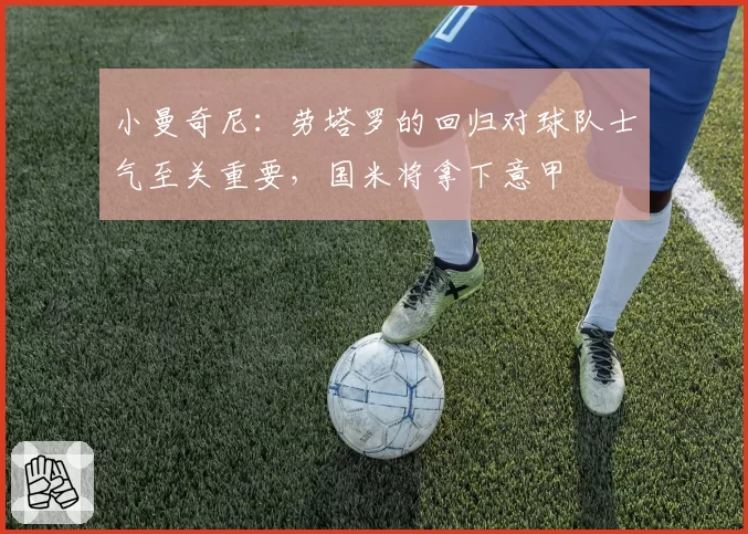 小曼奇尼：劳塔罗的回归对球队士气至关重要，国米将拿下意甲