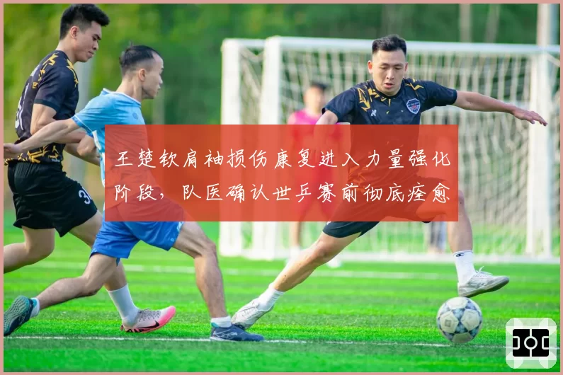 王楚钦肩袖损伤康复进入力量强化阶段，队医确认世乒赛前彻底痊愈无悬念