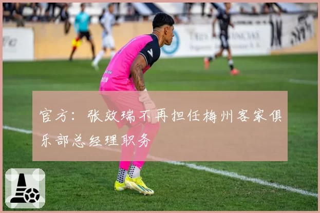 官方：张效瑞不再担任梅州客家俱乐部总经理职务
