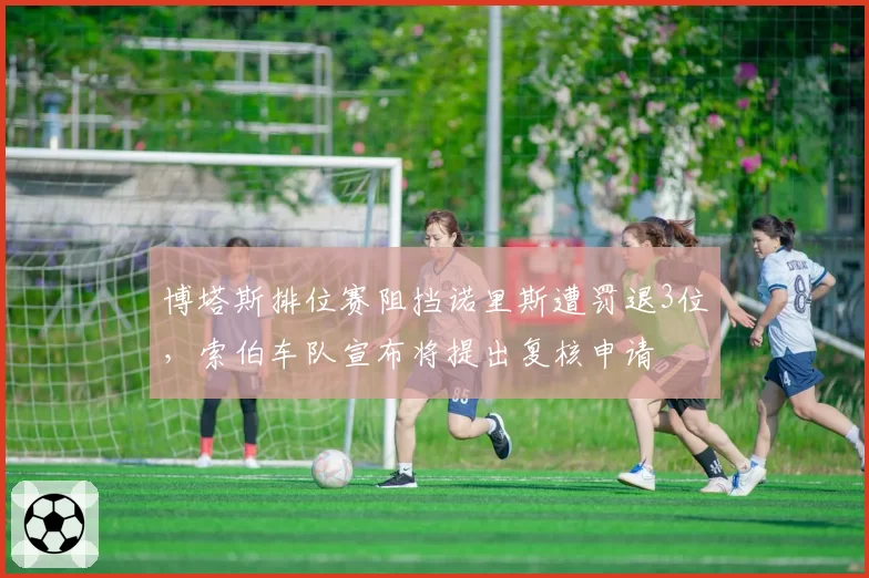 博塔斯排位赛阻挡诺里斯遭罚退3位，索伯车队宣布将提出复核申请
