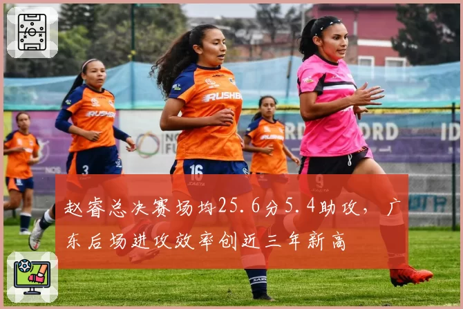 赵睿总决赛场均25.6分5.4助攻，广东后场进攻效率创近三年新高