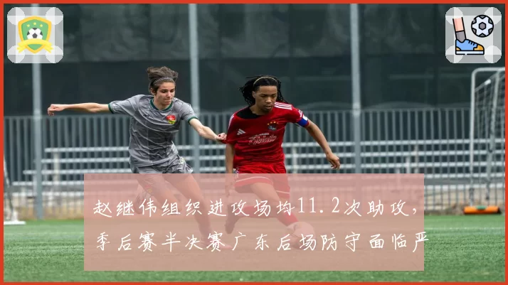 赵继伟组织进攻场均11.2次助攻，季后赛半决赛广东后场防守面临严峻考验