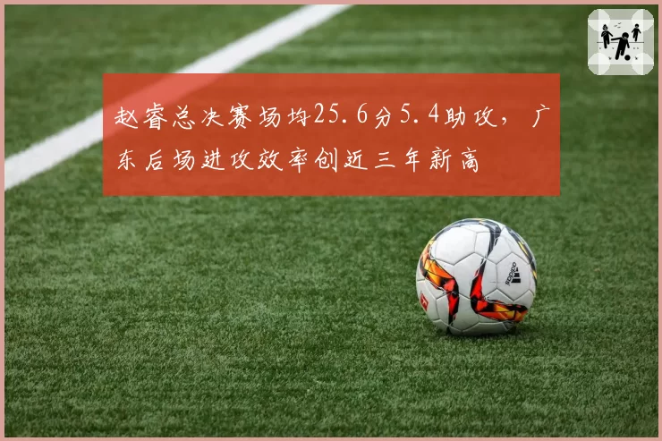 赵睿总决赛场均25.6分5.4助攻，广东后场进攻效率创近三年新高