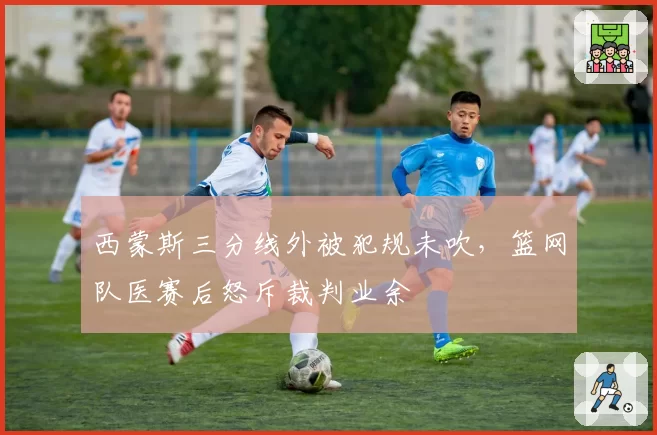 西蒙斯三分线外被犯规未吹,篮网队医赛后怒斥裁判业余