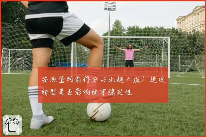 安洗莹网前得分占比超六成？进攻转型是否影响防守稳定性