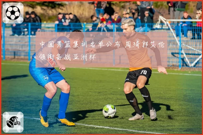 中国男篮集训名单公布 周琦郭艾伦领衔备战亚洲杯