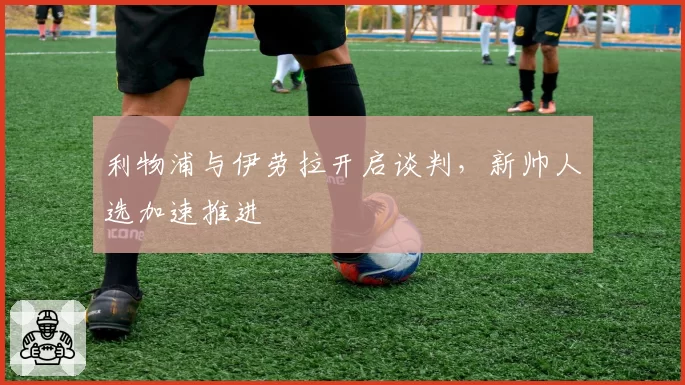 利物浦与伊劳拉开启谈判，新帅人选加速推进