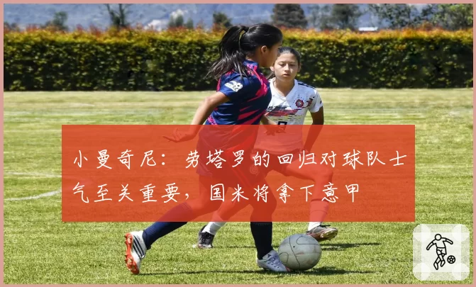 小曼奇尼：劳塔罗的回归对球队士气至关重要，国米将拿下意甲