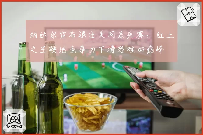 纳达尔宣布退出美网系列赛，红土之王硬地竞争力下滑恐难回巅峰