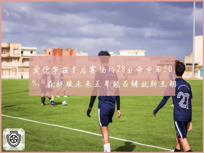 爱德华兹季后赛场均28分命中率50%,森林狼未来五年能否铸就新王朝