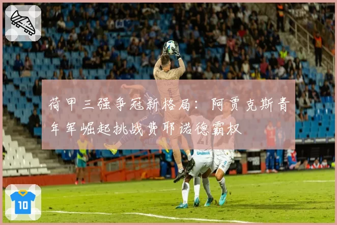 荷甲三强争冠新格局：阿贾克斯青年军崛起挑战费耶诺德霸权