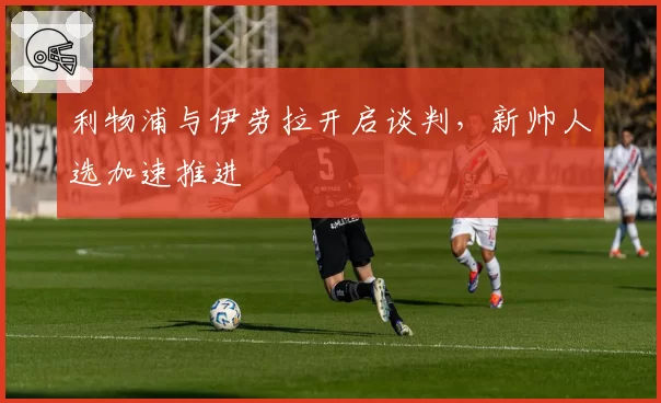 利物浦与伊劳拉开启谈判，新帅人选加速推进