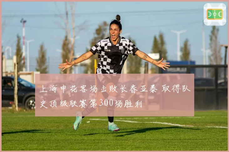 上海申花客场击败长春亚泰 取得队史顶级联赛第300场胜利