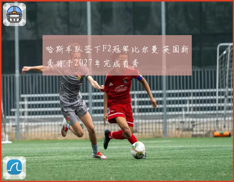 哈斯车队签下F2冠军比尔曼 英国新秀将于2027年完成首秀