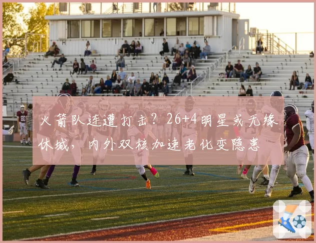 火箭队连遭打击？26+4明星或无缘休城，内外双核加速老化变隐患