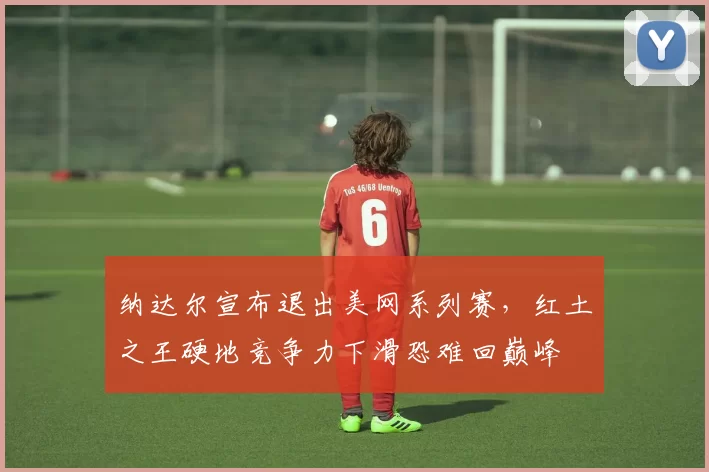 纳达尔宣布退出美网系列赛，红土之王硬地竞争力下滑恐难回巅峰