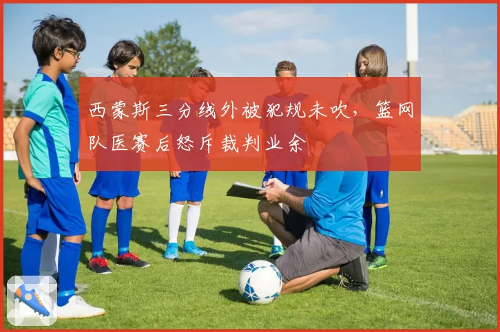 西蒙斯三分线外被犯规未吹,篮网队医赛后怒斥裁判业余
