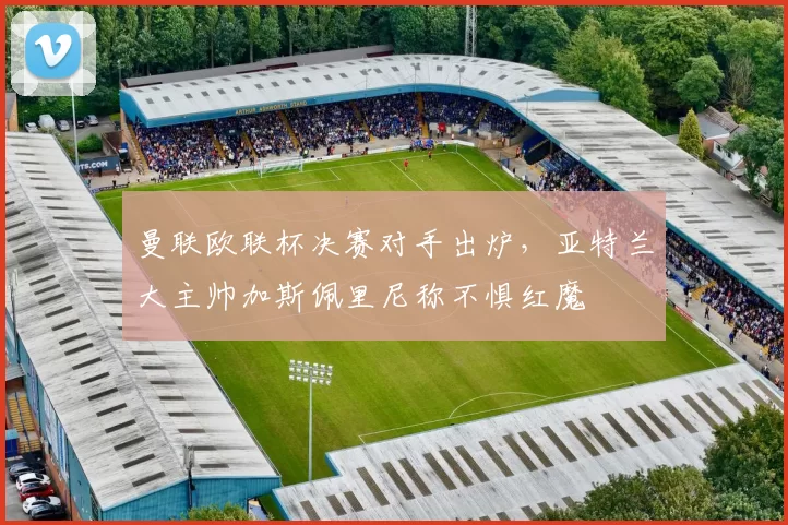 曼联欧联杯决赛对手出炉，亚特兰大主帅加斯佩里尼称不惧红魔
