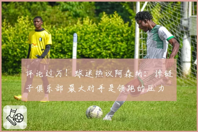 评论过万！球迷热议阿森纳：掉链子俱乐部 最大对手是领跑的压力