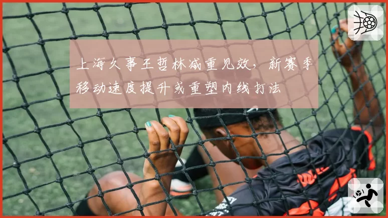 上海久事王哲林减重见效，新赛季移动速度提升或重塑内线打法