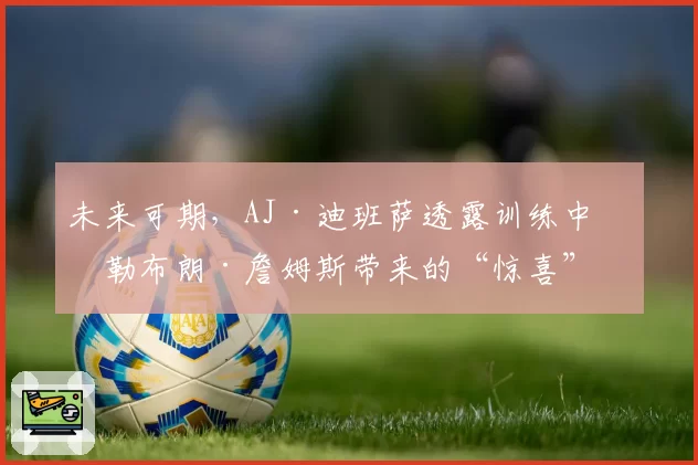 未来可期,AJ·迪班萨透露训练中给勒布朗·詹姆斯带来的“惊喜”