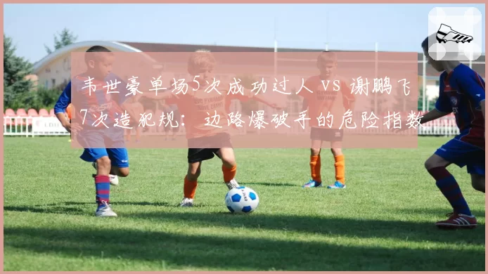 韦世豪单场5次成功过人 vs 谢鹏飞7次造犯规:边路爆破手的危险指数对比