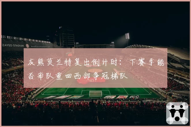 灰熊莫兰特复出倒计时:下赛季能否率队重回西部争冠梯队
