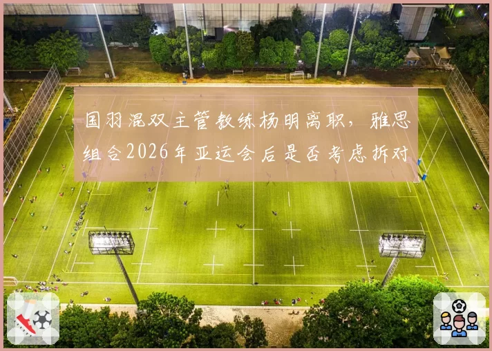 国羽混双主管教练杨明离职，雅思组合2026年亚运会后是否考虑拆对？