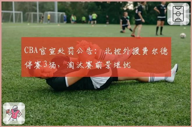 CBA官宣处罚公告：北控外援费尔德停赛3场，淘汰赛前景堪忧