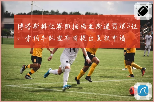 博塔斯排位赛阻挡诺里斯遭罚退3位，索伯车队宣布将提出复核申请