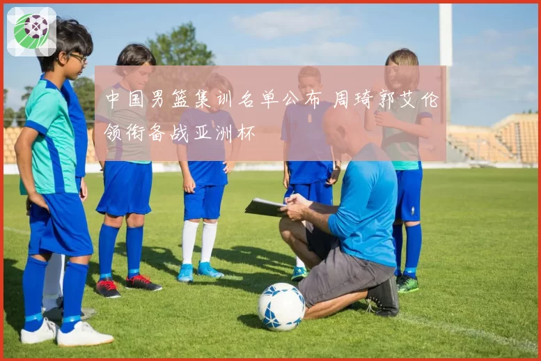 中国男篮集训名单公布 周琦郭艾伦领衔备战亚洲杯