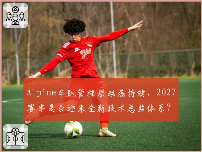 Alpine车队管理层动荡持续，2027赛季是否迎来全新技术总监体系？