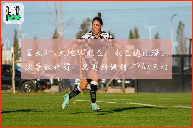 国米3-0大胜AC米兰，米兰德比现三次争议判罚，皮奥利讽刺“VAR只对一方有利”